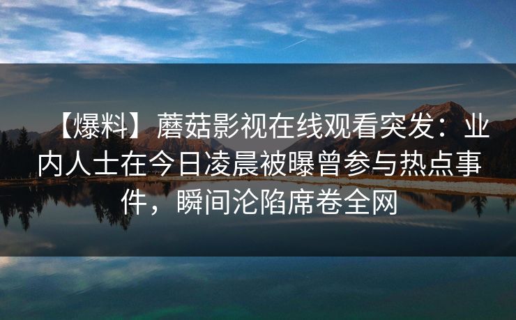 【爆料】蘑菇影视在线观看突发:业内人士在今日凌晨被曝曾参与热点事件,瞬间沦陷席卷全网 【爆料】蘑菇影视在线观看突发:业内人士在今日凌晨被曝曾参与热点事件,瞬间沦陷席卷全网