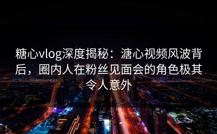 糖心vlog深度揭秘:溏心视频风波背后,圈内人在粉丝见面会的角色极其令人意外 糖心vlog深度揭秘:溏心视频风波背后,圈内人在粉丝见面会的角色极其令人意外