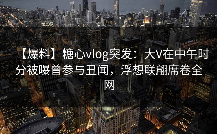 【爆料】糖心vlog突发：大V在中午时分被曝曾参与丑闻，浮想联翩席卷全网