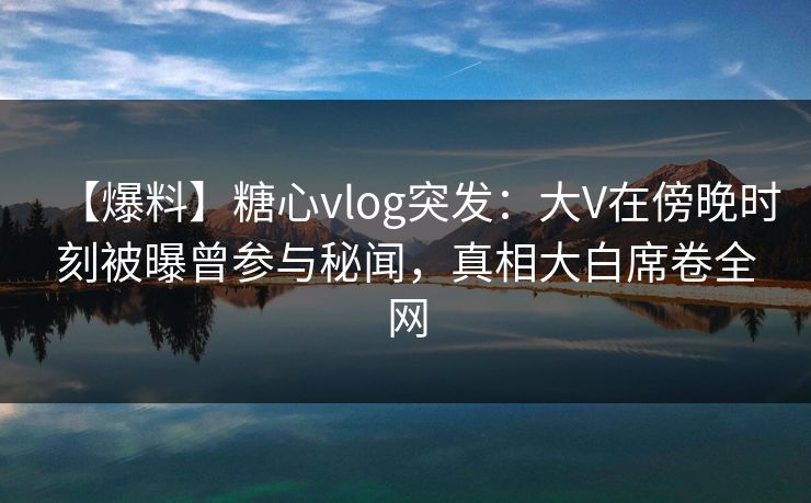 【爆料】糖心vlog突发：大V在傍晚时刻被曝曾参与秘闻，真相大白席卷全网