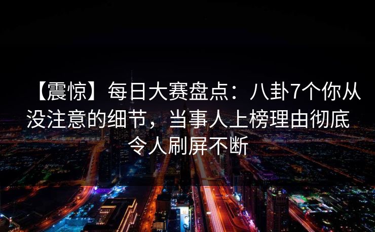 【震惊】每日大赛盘点：八卦7个你从没注意的细节，当事人上榜理由彻底令人刷屏不断