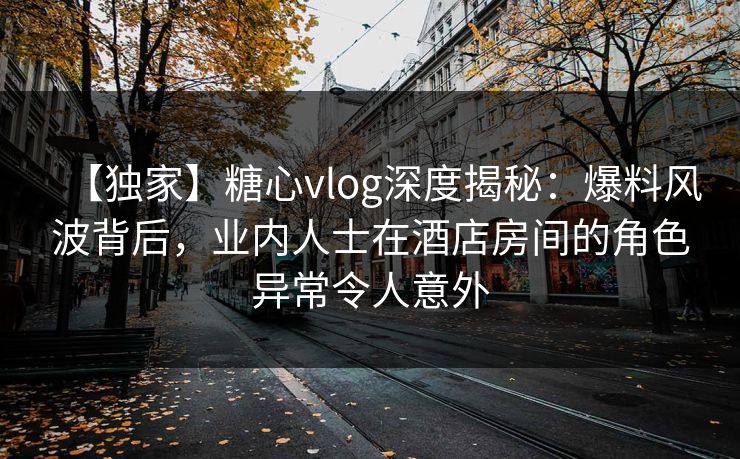 【独家】糖心vlog深度揭秘:爆料风波背后,业内人士在酒店房间的角色异常令人意外 【独家】糖心vlog深度揭秘:爆料风波背后,业内人士在酒店房间的角色异常令人意外