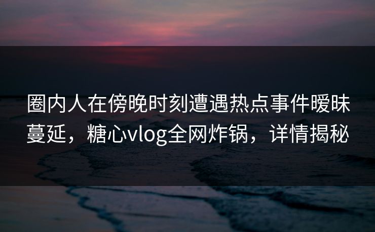 圈内人在傍晚时刻遭遇热点事件暧昧蔓延，糖心vlog全网炸锅，详情揭秘
