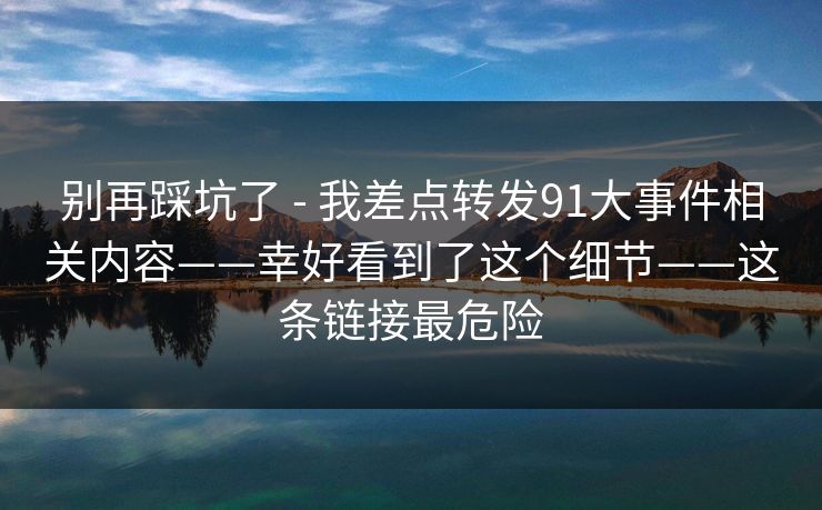 别再踩坑了 - 我差点转发91大事件相关内容——幸好看到了这个细节——这条链接最危险 别再踩坑了 - 我差点转发91大事件相关内容——幸好看到了这个细节——这条链接最危险