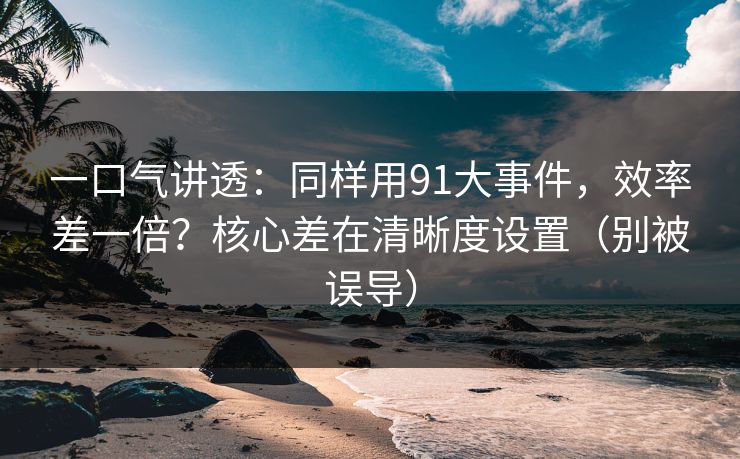 一口气讲透：同样用91大事件，效率差一倍？核心差在清晰度设置（别被误导）