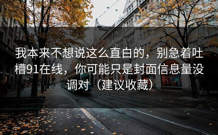 我本来不想说这么直白的，别急着吐槽91在线，你可能只是封面信息量没调对（建议收藏）
