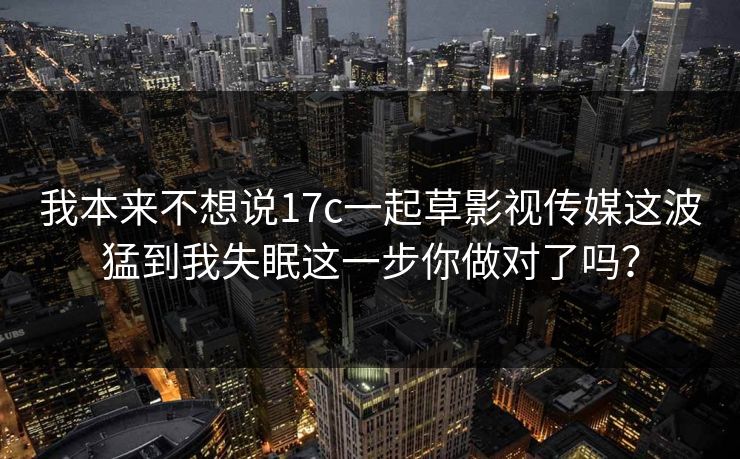 我本来不想说17c一起草影视传媒这波猛到我失眠这一步你做对了吗？