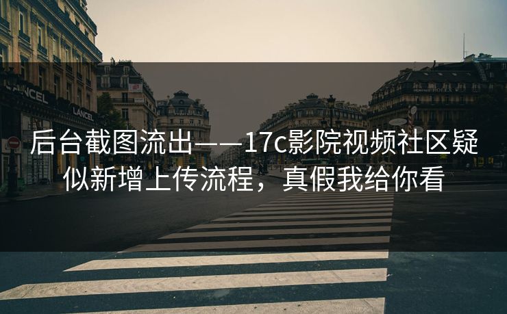 后台截图流出——17c影院视频社区疑似新增上传流程，真假我给你看