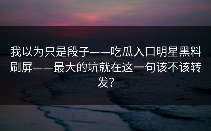 我以为只是段子——吃瓜入口明星黑料刷屏——最大的坑就在这一句该不该转发？