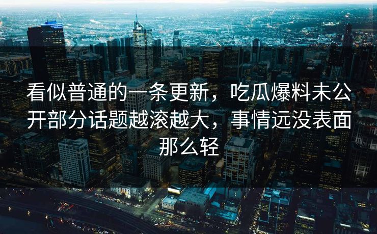 看似普通的一条更新,吃瓜爆料未公开部分话题越滚越大,事情远没表面那么轻 看似普通的一条更新,吃瓜爆料未公开部分话题越滚越大,事情远没表面那么轻