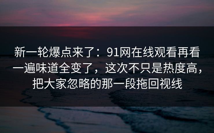新一轮爆点来了：91网在线观看再看一遍味道全变了，这次不只是热度高，把大家忽略的那一段拖回视线